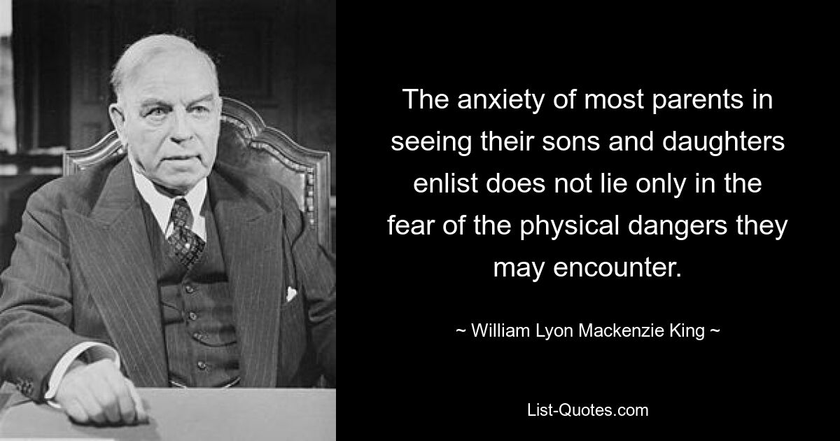 The anxiety of most parents in seeing their sons and daughters enlist does not lie only in the fear of the physical dangers they may encounter. — © William Lyon Mackenzie King