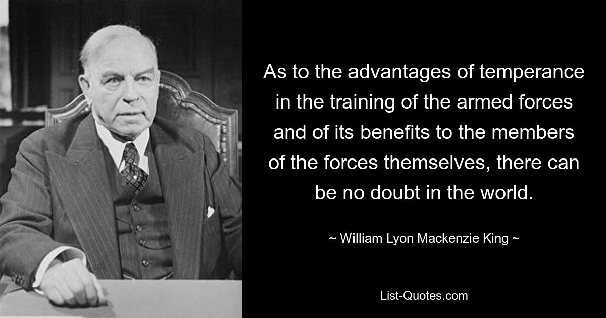 As to the advantages of temperance in the training of the armed forces and of its benefits to the members of the forces themselves, there can be no doubt in the world. — © William Lyon Mackenzie King