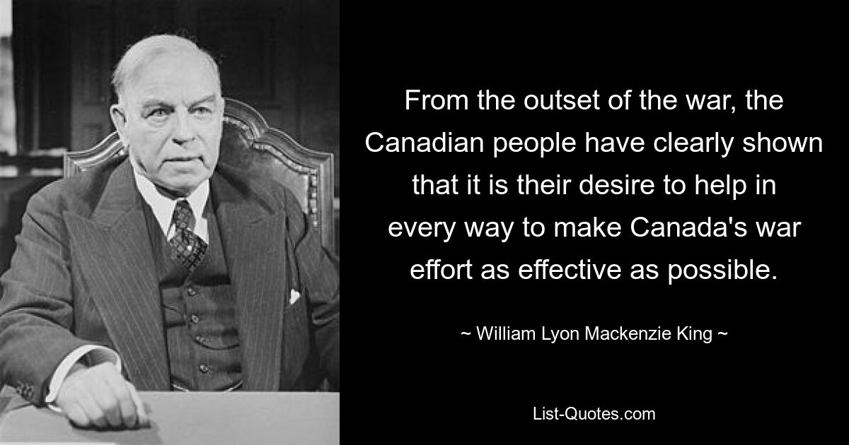 From the outset of the war, the Canadian people have clearly shown that it is their desire to help in every way to make Canada's war effort as effective as possible. — © William Lyon Mackenzie King