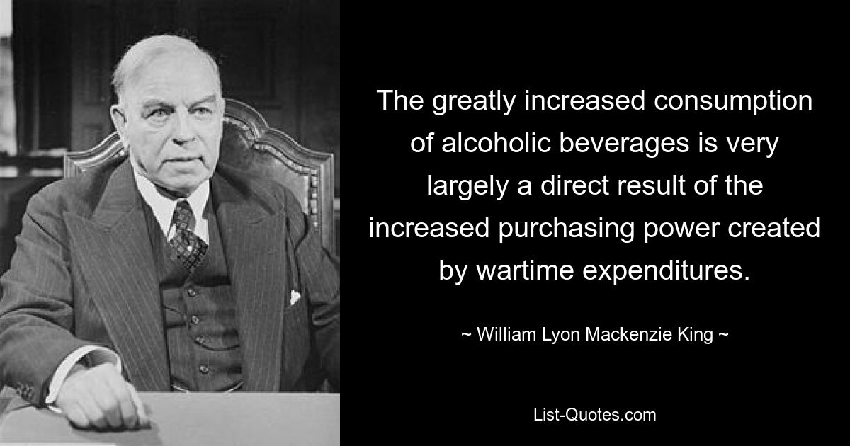 The greatly increased consumption of alcoholic beverages is very largely a direct result of the increased purchasing power created by wartime expenditures. — © William Lyon Mackenzie King