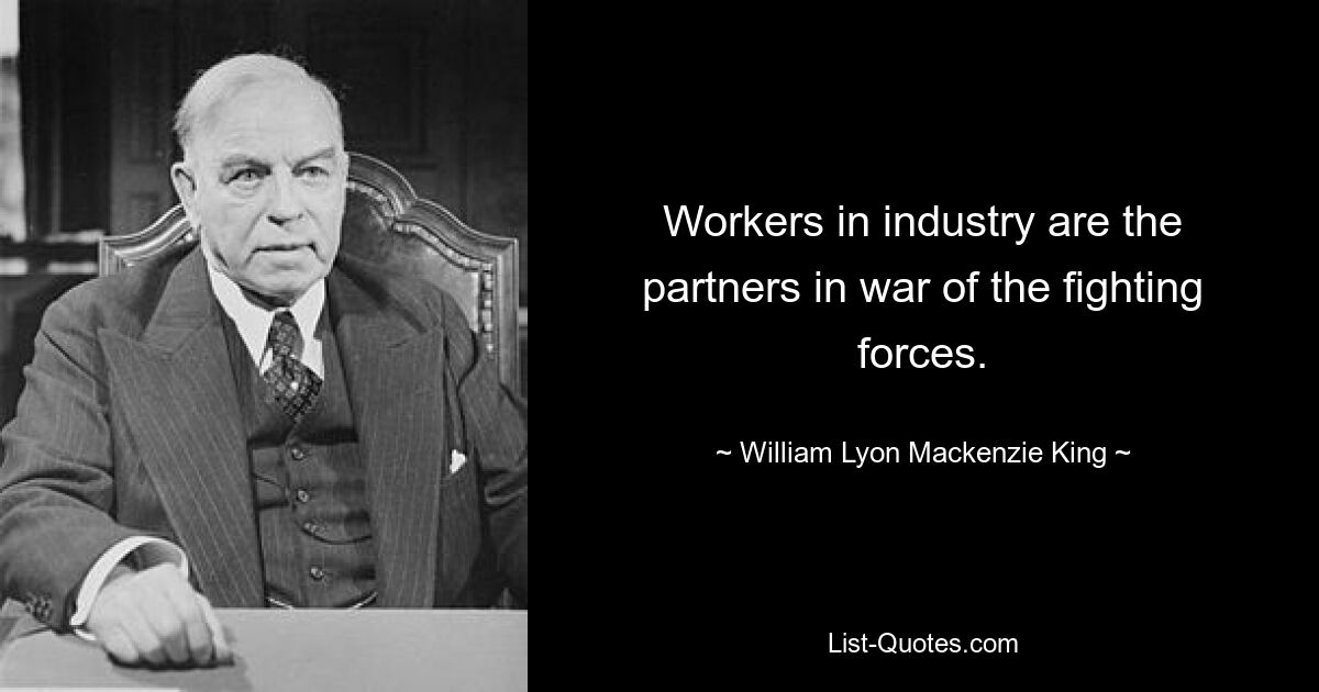 Workers in industry are the partners in war of the fighting forces. — © William Lyon Mackenzie King