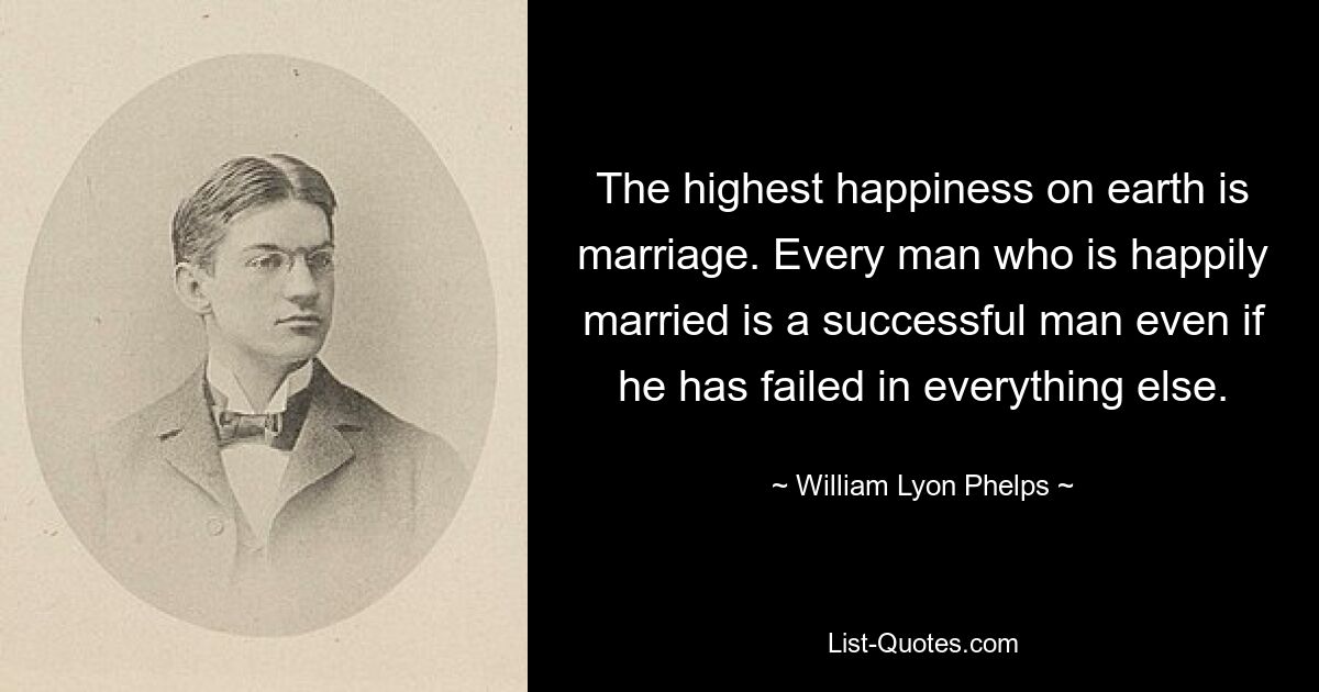 The highest happiness on earth is marriage. Every man who is happily married is a successful man even if he has failed in everything else. — © William Lyon Phelps