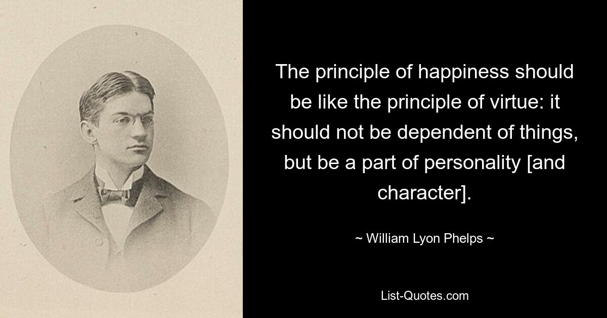 The principle of happiness should be like the principle of virtue: it should not be dependent of things, but be a part of personality [and character]. — © William Lyon Phelps