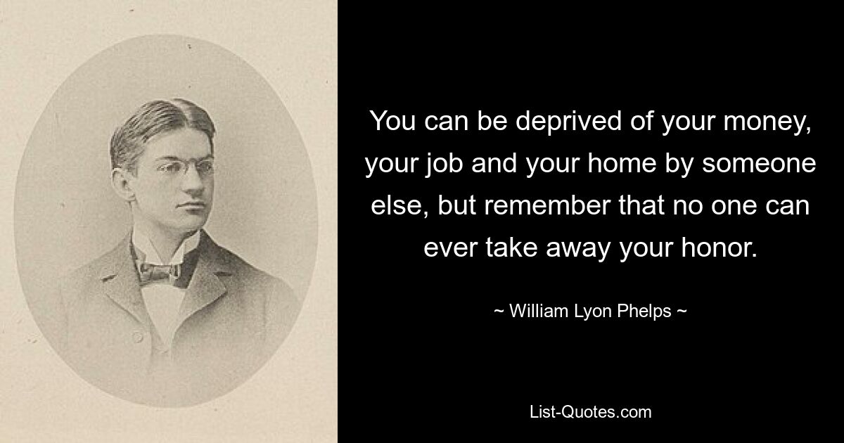 You can be deprived of your money, your job and your home by someone else, but remember that no one can ever take away your honor. — © William Lyon Phelps