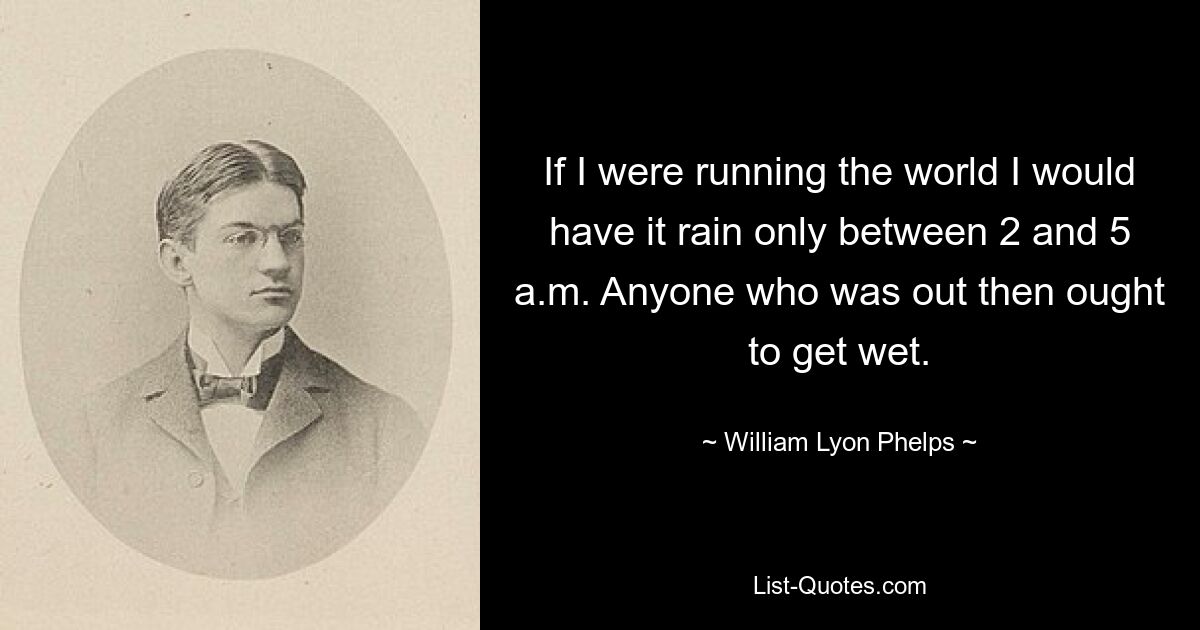 If I were running the world I would have it rain only between 2 and 5 a.m. Anyone who was out then ought to get wet. — © William Lyon Phelps