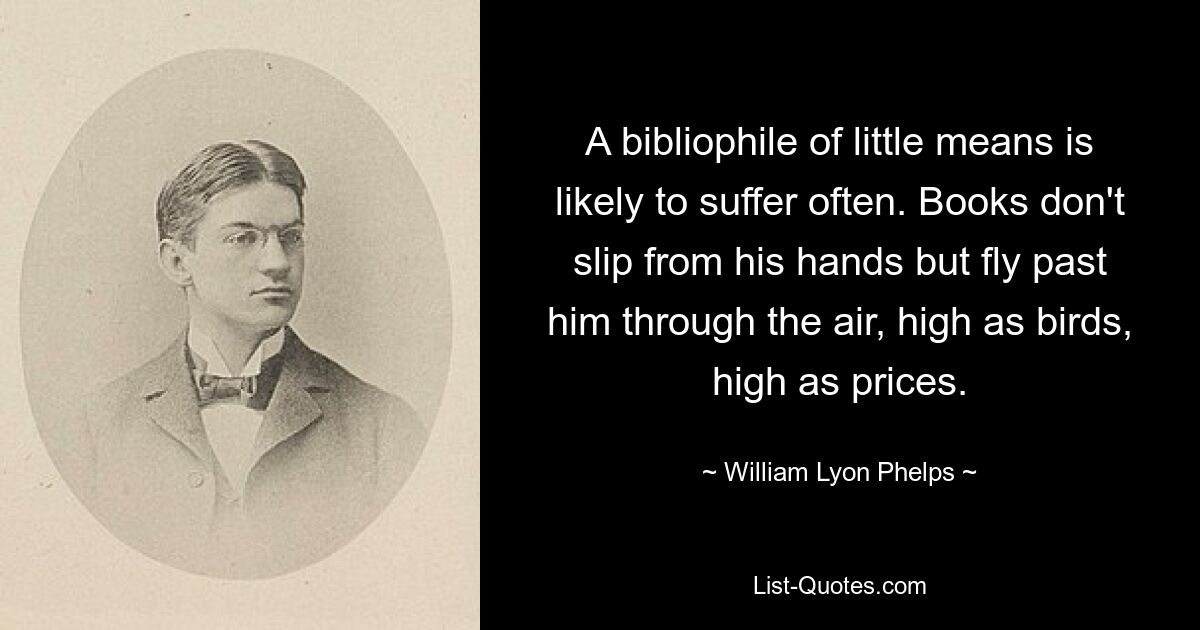 A bibliophile of little means is likely to suffer often. Books don't slip from his hands but fly past him through the air, high as birds, high as prices. — © William Lyon Phelps