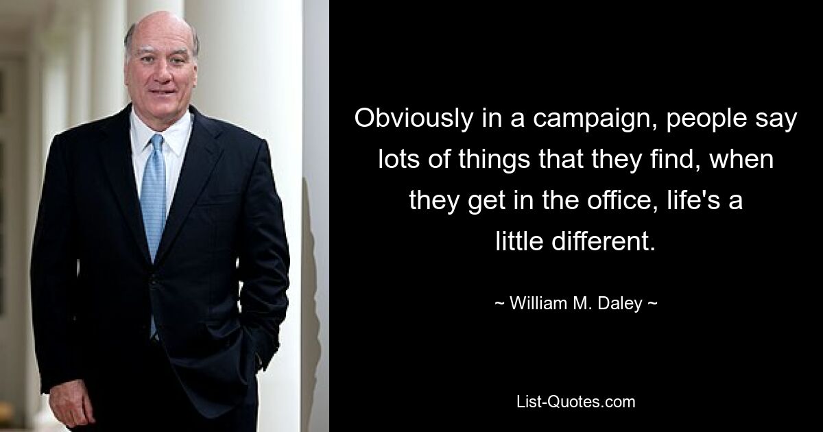 Obviously in a campaign, people say lots of things that they find, when they get in the office, life's a little different. — © William M. Daley