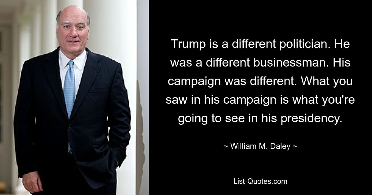 Trump is a different politician. He was a different businessman. His campaign was different. What you saw in his campaign is what you're going to see in his presidency. — © William M. Daley