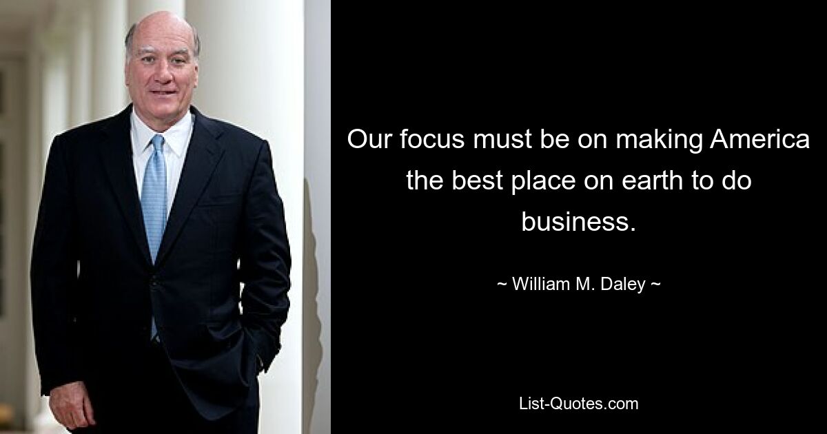 Our focus must be on making America the best place on earth to do business. — © William M. Daley