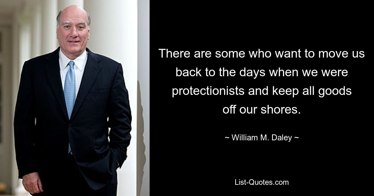 There are some who want to move us back to the days when we were protectionists and keep all goods off our shores. — © William M. Daley