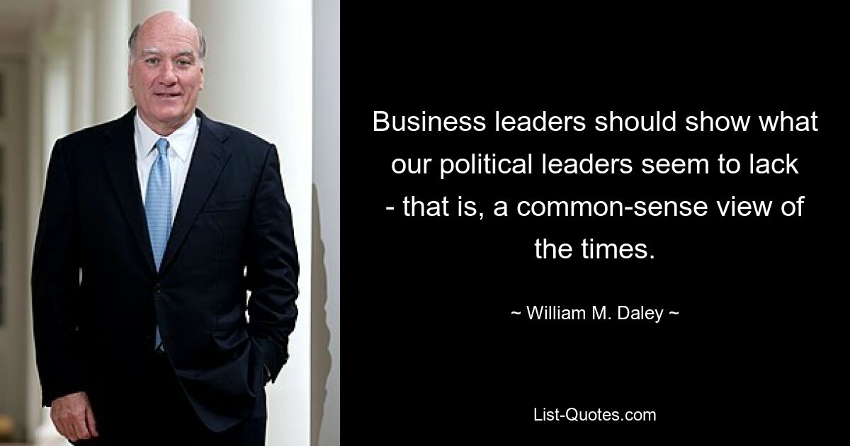 Business leaders should show what our political leaders seem to lack - that is, a common-sense view of the times. — © William M. Daley