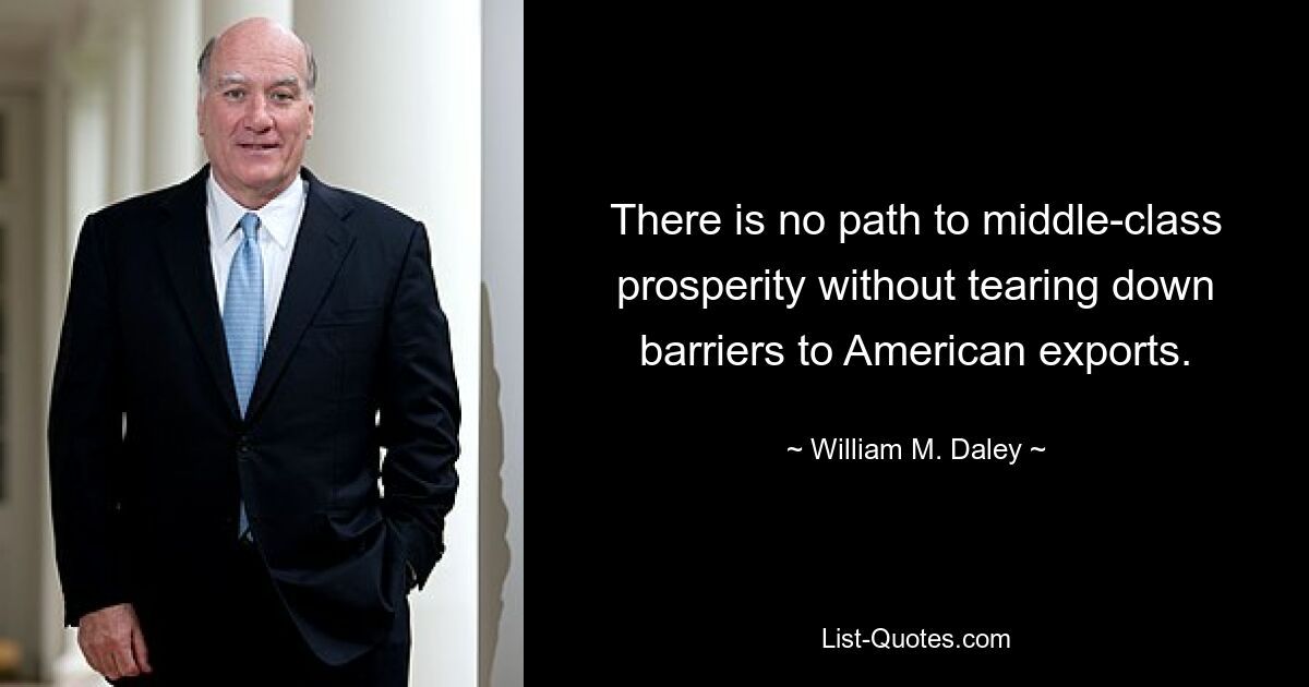 There is no path to middle-class prosperity without tearing down barriers to American exports. — © William M. Daley