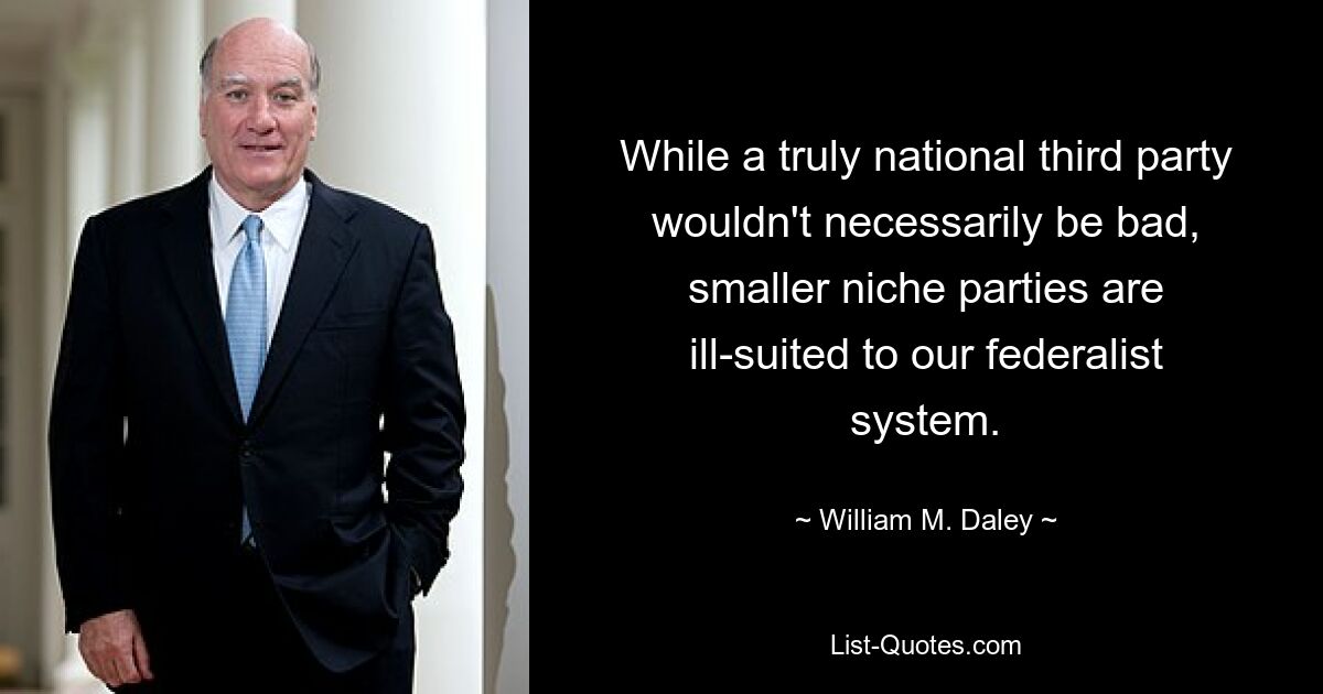 While a truly national third party wouldn't necessarily be bad, smaller niche parties are ill-suited to our federalist system. — © William M. Daley