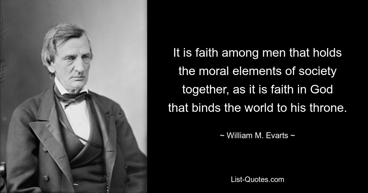 It is faith among men that holds the moral elements of society together, as it is faith in God that binds the world to his throne. — © William M. Evarts