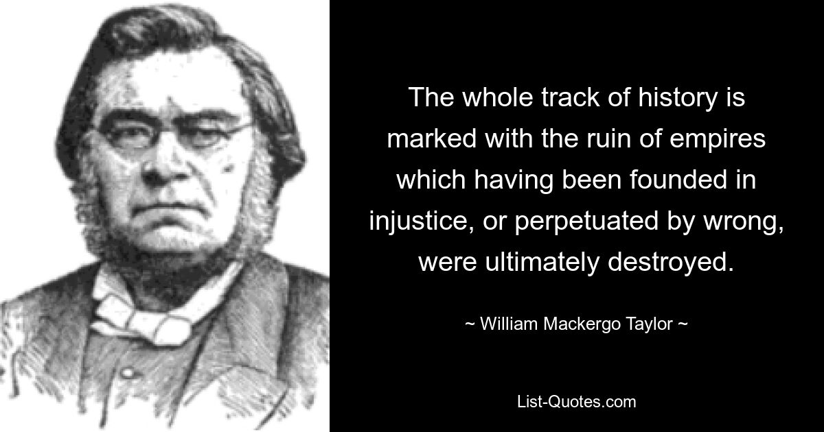 The whole track of history is marked with the ruin of empires which having been founded in injustice, or perpetuated by wrong, were ultimately destroyed. — © William Mackergo Taylor