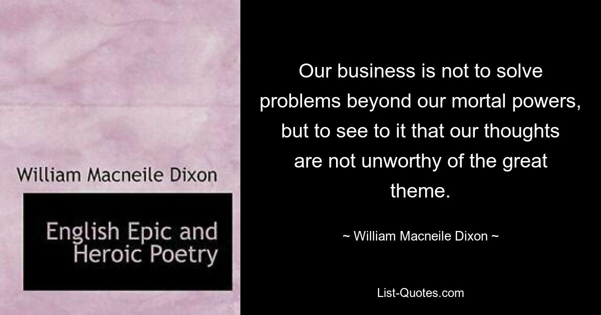 Our business is not to solve problems beyond our mortal powers, but to see to it that our thoughts are not unworthy of the great theme. — © William Macneile Dixon