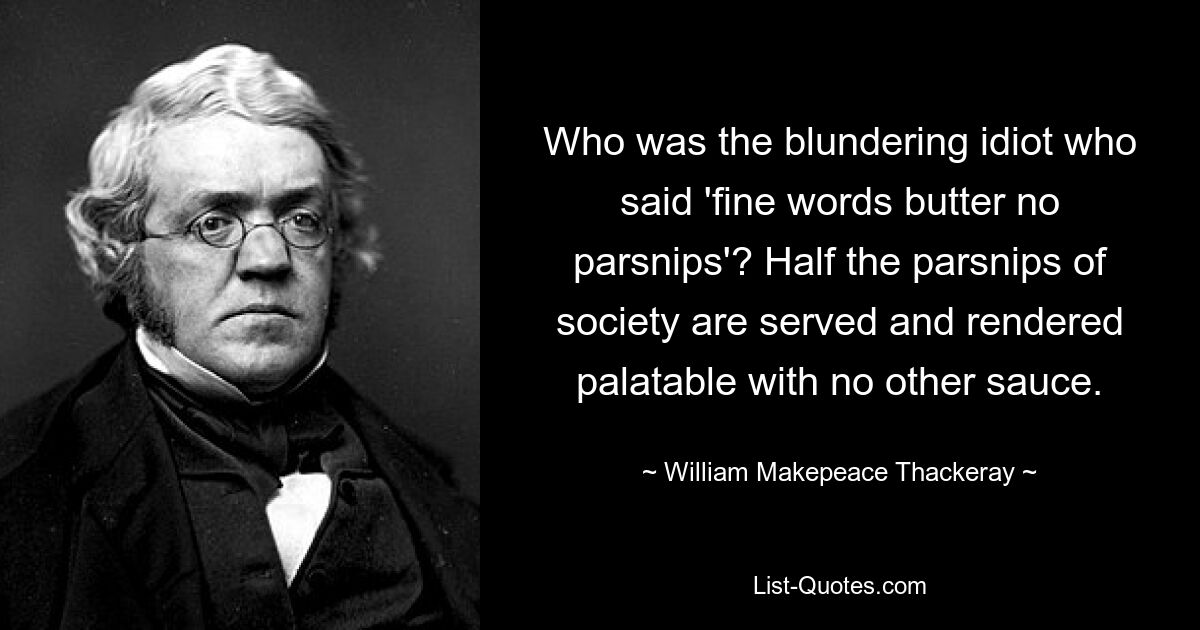 Who was the blundering idiot who said 'fine words butter no parsnips'? Half the parsnips of society are served and rendered palatable with no other sauce. — © William Makepeace Thackeray