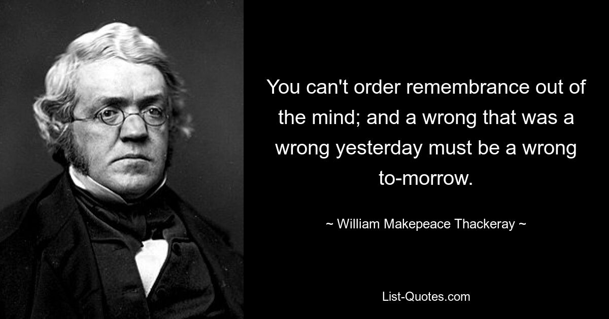 You can't order remembrance out of the mind; and a wrong that was a wrong yesterday must be a wrong to-morrow. — © William Makepeace Thackeray