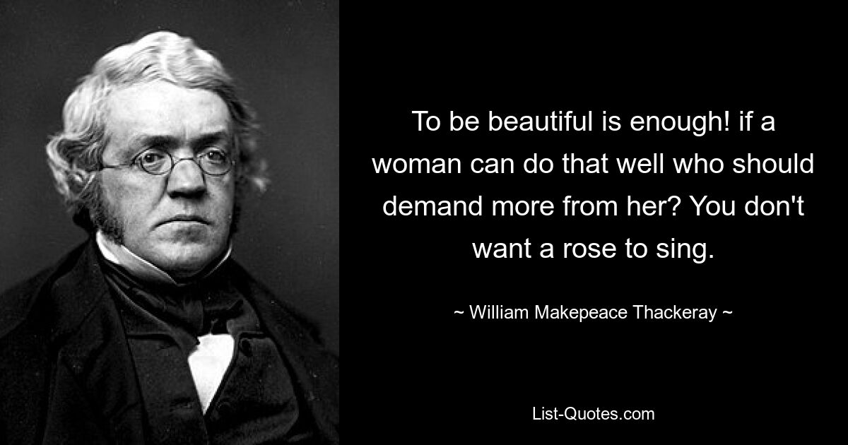 To be beautiful is enough! if a woman can do that well who should demand more from her? You don't want a rose to sing. — © William Makepeace Thackeray