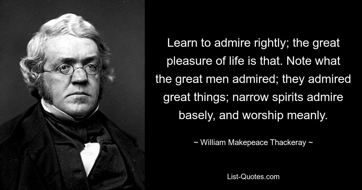 Learn to admire rightly; the great pleasure of life is that. Note what the great men admired; they admired great things; narrow spirits admire basely, and worship meanly. — © William Makepeace Thackeray