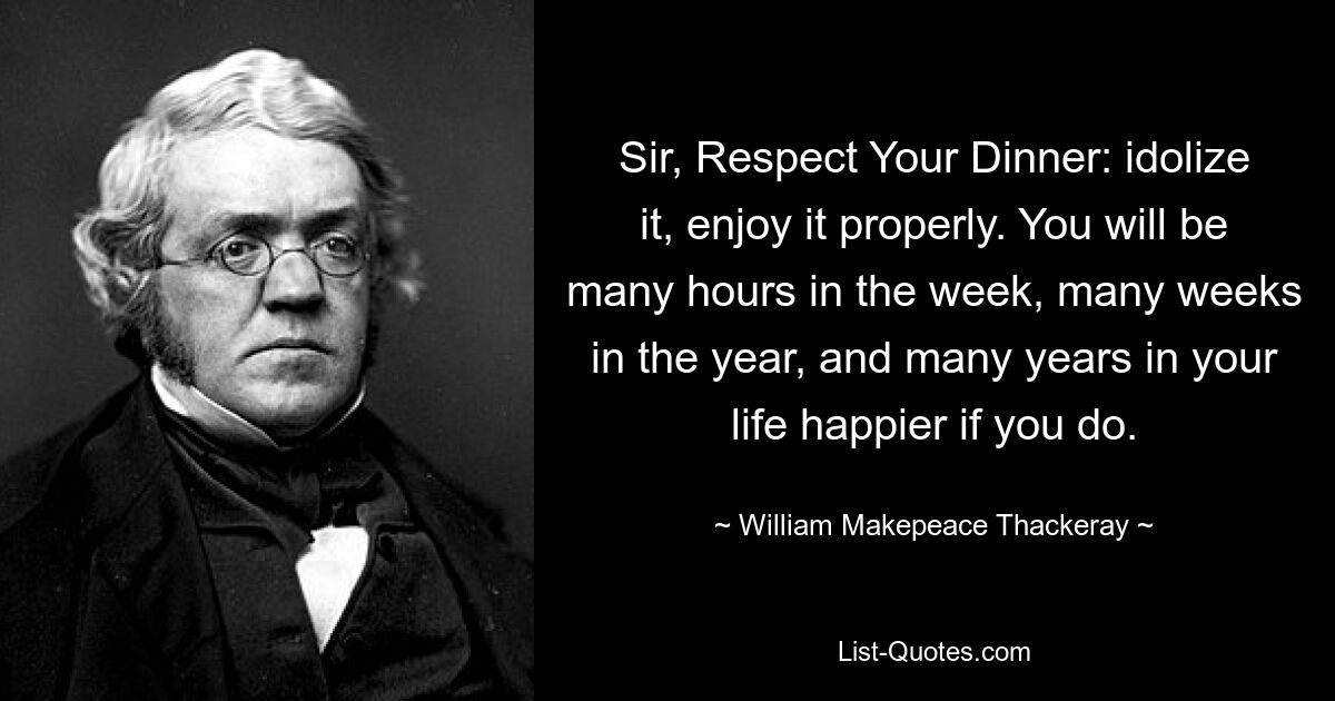 Sir, Respect Your Dinner: idolize it, enjoy it properly. You will be many hours in the week, many weeks in the year, and many years in your life happier if you do. — © William Makepeace Thackeray