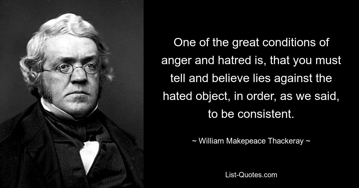 One of the great conditions of anger and hatred is, that you must tell and believe lies against the hated object, in order, as we said, to be consistent. — © William Makepeace Thackeray