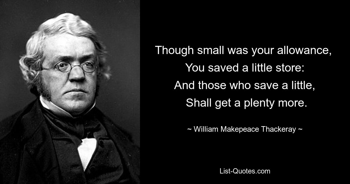 Though small was your allowance, 
 You saved a little store: 
 And those who save a little, 
 Shall get a plenty more. — © William Makepeace Thackeray