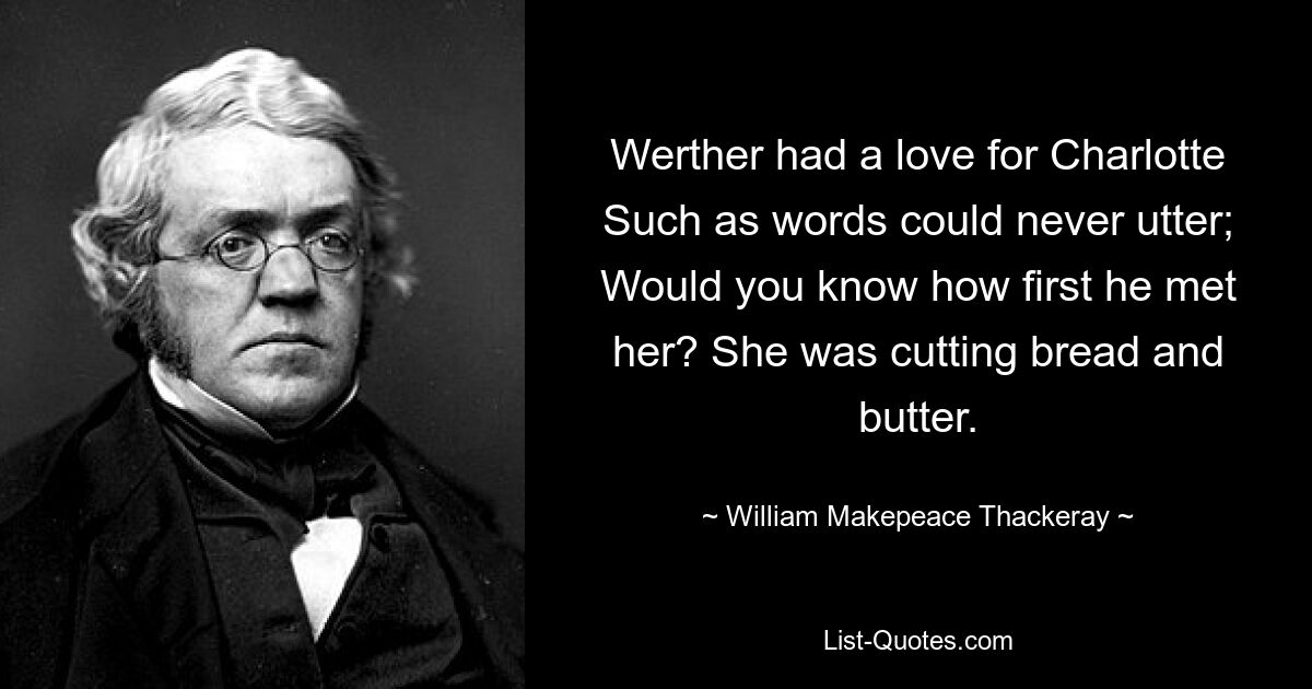 Werther had a love for Charlotte Such as words could never utter; Would you know how first he met her? She was cutting bread and butter. — © William Makepeace Thackeray