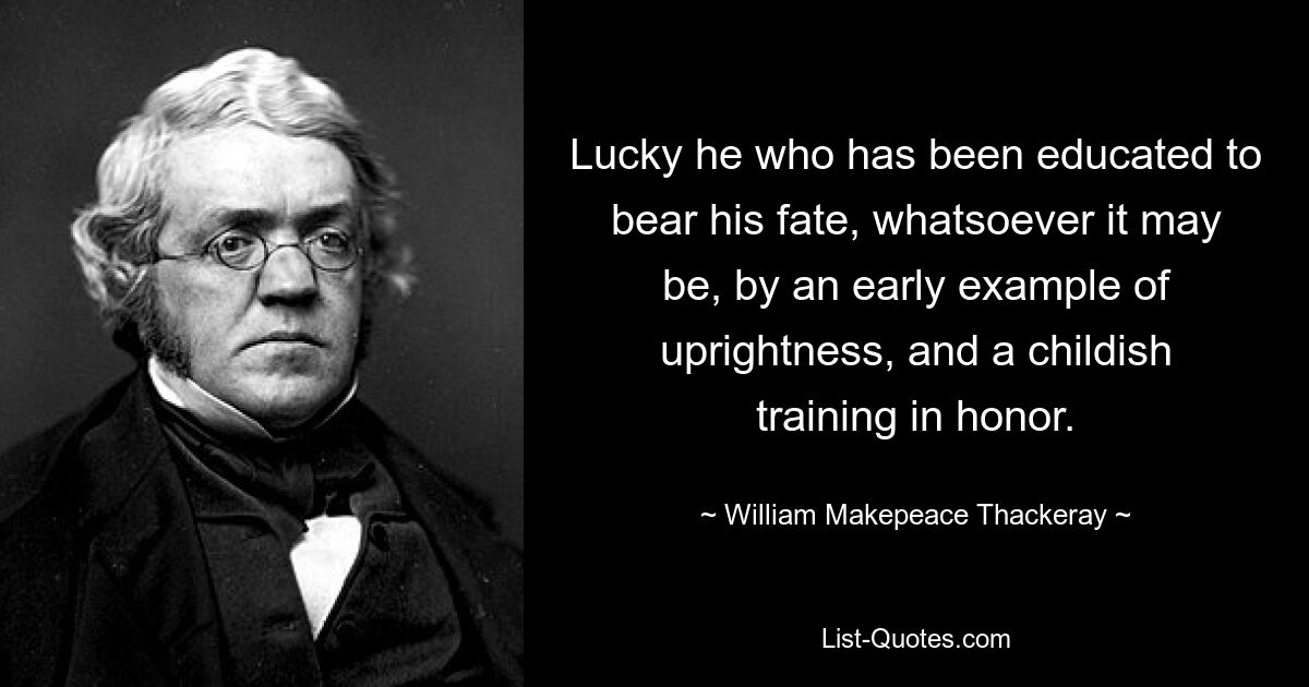 Glücklich ist derjenige, der dazu erzogen wurde, sein Schicksal, was auch immer es sein mag, durch ein frühes Beispiel an Aufrichtigkeit und eine kindliche Erziehung zur Ehre zu ertragen. — © William Makepeace Thackeray