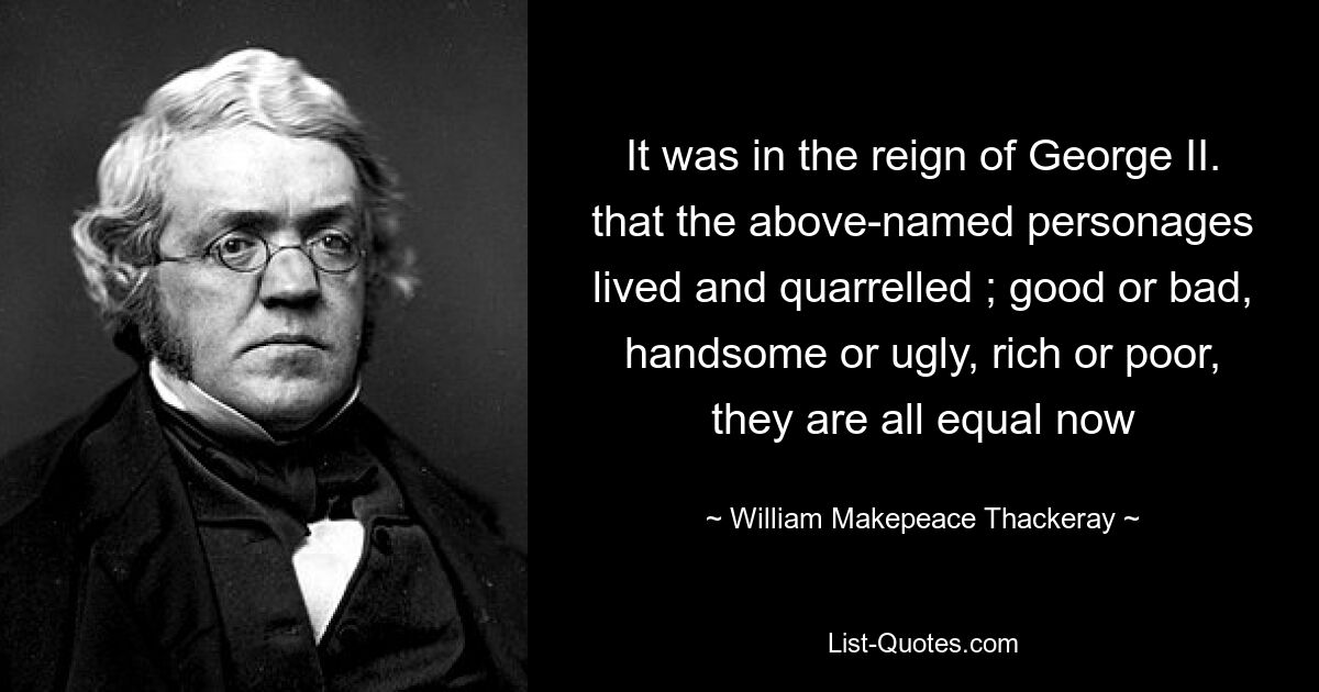 It was in the reign of George II. that the above-named personages lived and quarrelled ; good or bad, handsome or ugly, rich or poor, they are all equal now — © William Makepeace Thackeray