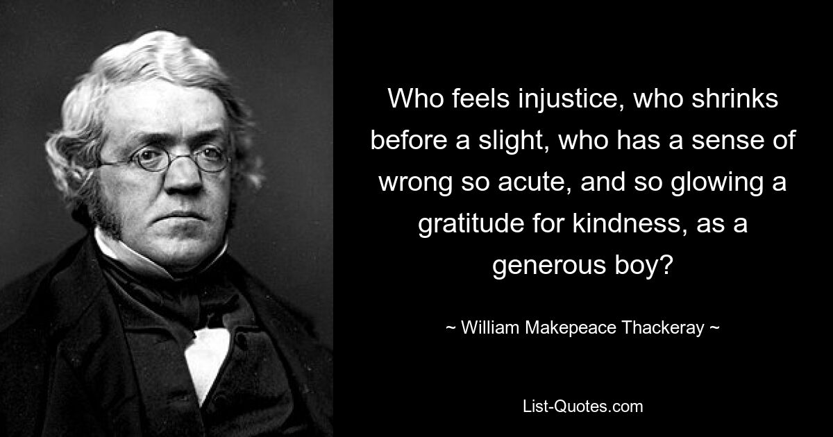 Who feels injustice, who shrinks before a slight, who has a sense of wrong so acute, and so glowing a gratitude for kindness, as a generous boy? — © William Makepeace Thackeray