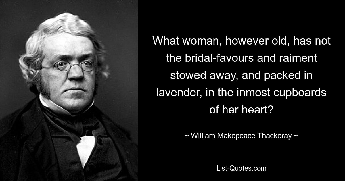 What woman, however old, has not the bridal-favours and raiment stowed away, and packed in lavender, in the inmost cupboards of her heart? — © William Makepeace Thackeray