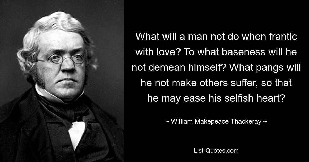 What will a man not do when frantic with love? To what baseness will he not demean himself? What pangs will he not make others suffer, so that he may ease his selfish heart? — © William Makepeace Thackeray