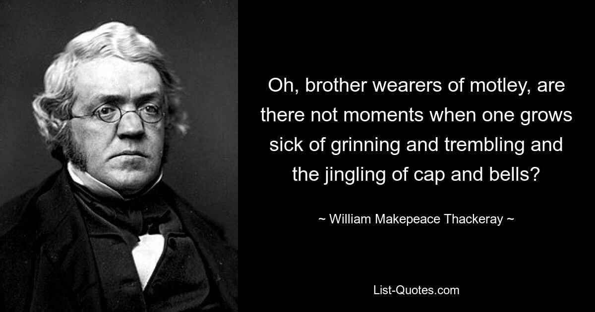 Oh, brother wearers of motley, are there not moments when one grows sick of grinning and trembling and the jingling of cap and bells? — © William Makepeace Thackeray