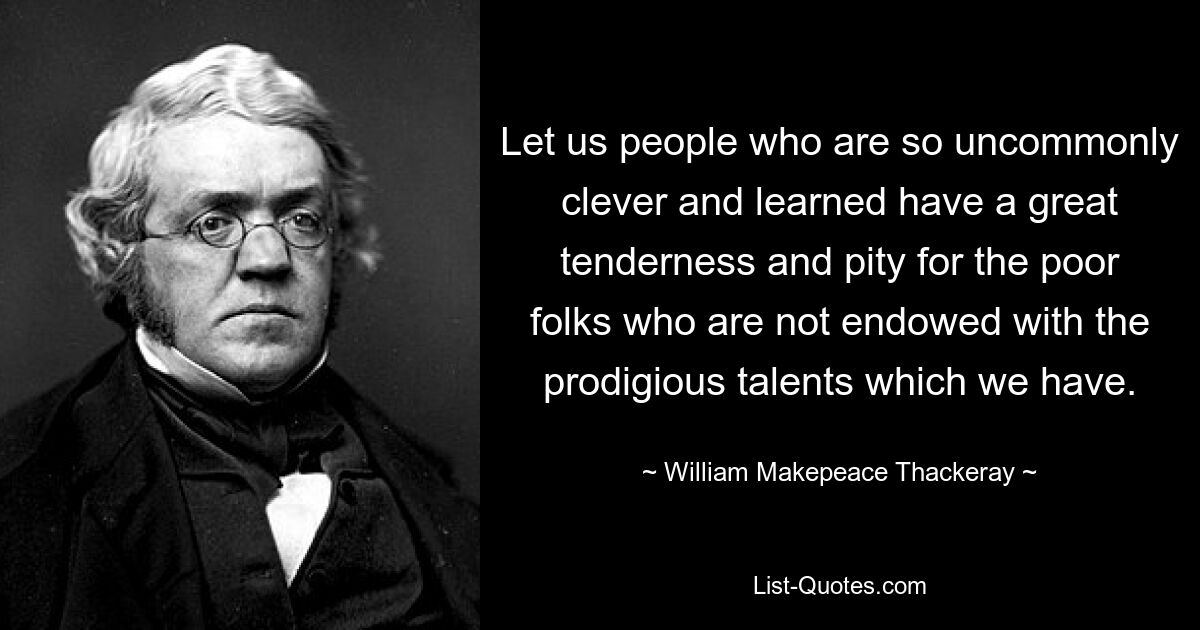 Let us people who are so uncommonly clever and learned have a great tenderness and pity for the poor folks who are not endowed with the prodigious talents which we have. — © William Makepeace Thackeray