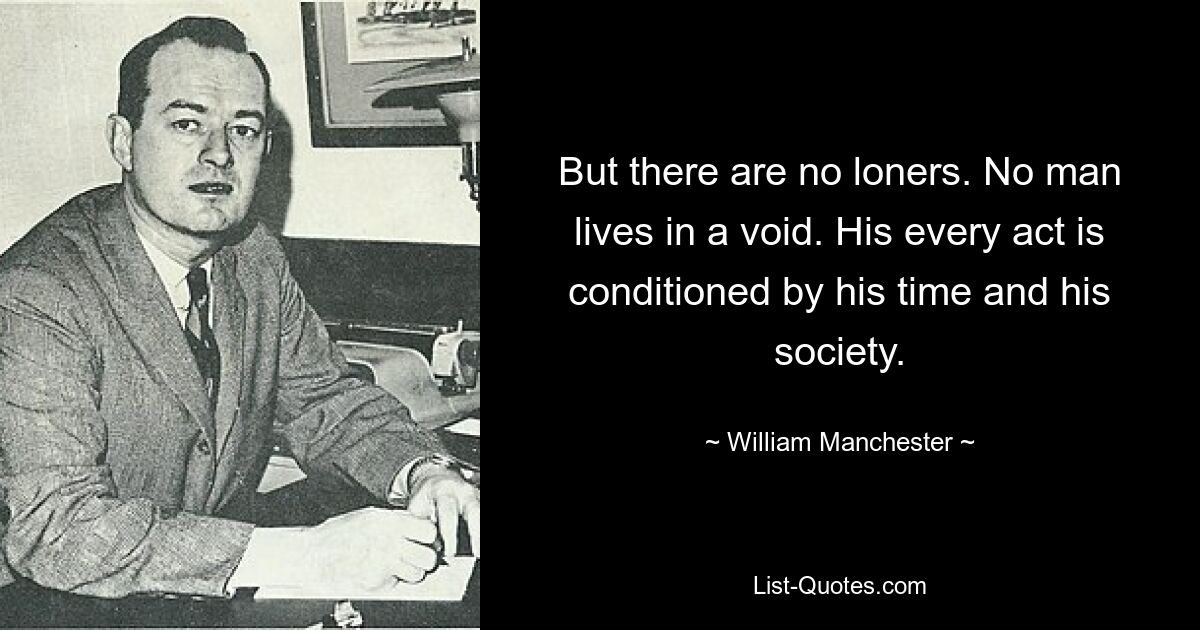 But there are no loners. No man lives in a void. His every act is conditioned by his time and his society. — © William Manchester