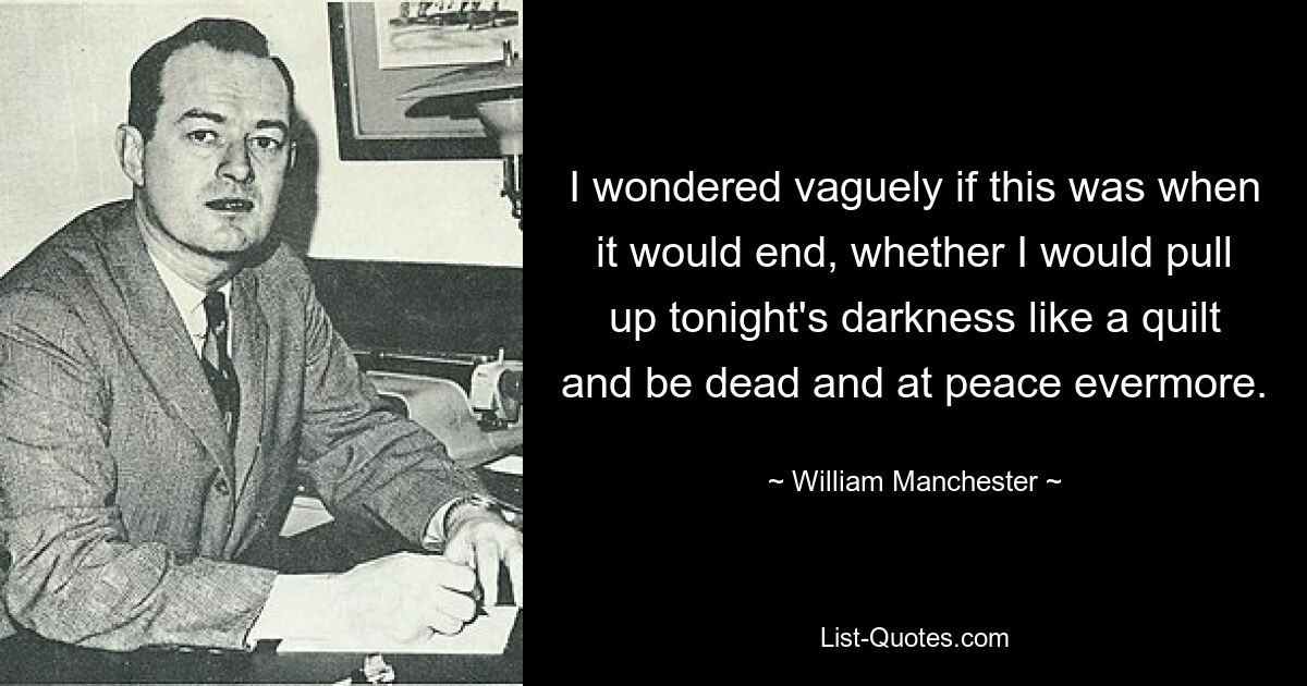 I wondered vaguely if this was when it would end, whether I would pull up tonight's darkness like a quilt and be dead and at peace evermore. — © William Manchester