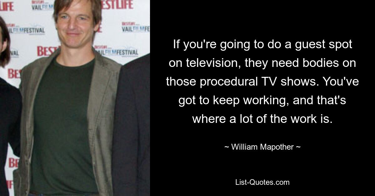 If you're going to do a guest spot on television, they need bodies on those procedural TV shows. You've got to keep working, and that's where a lot of the work is. — © William Mapother