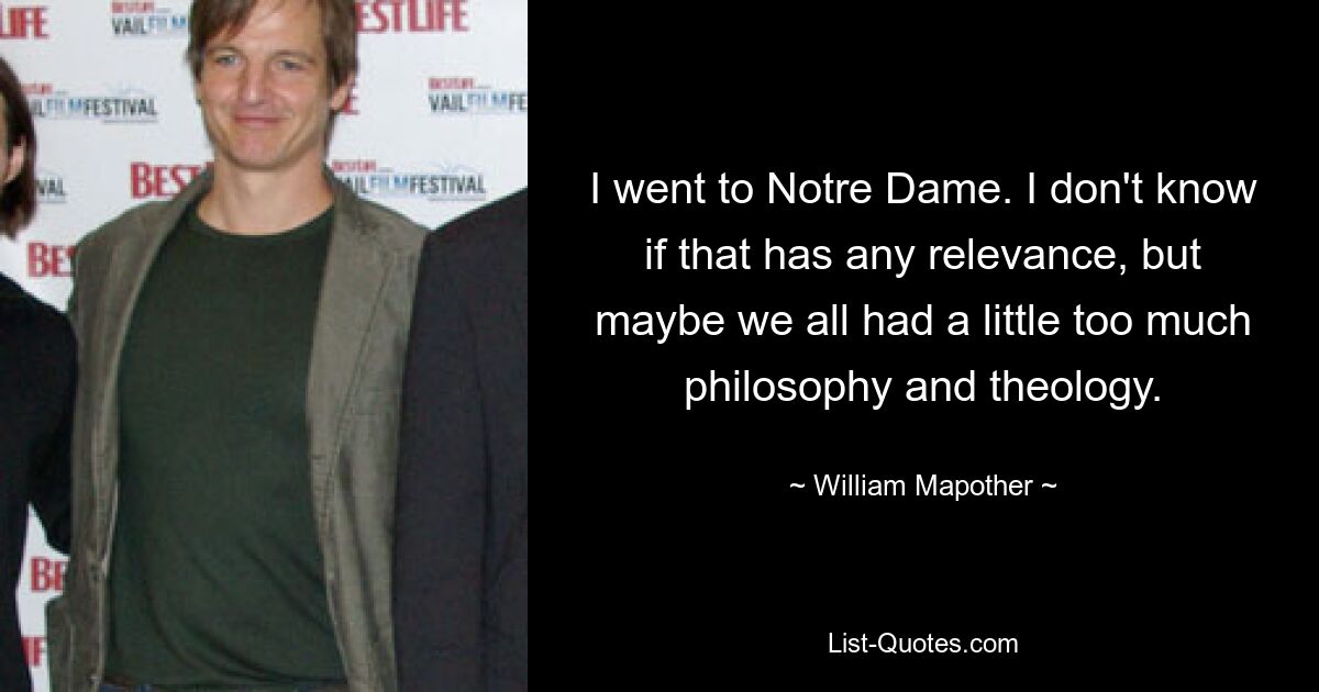 I went to Notre Dame. I don't know if that has any relevance, but maybe we all had a little too much philosophy and theology. — © William Mapother