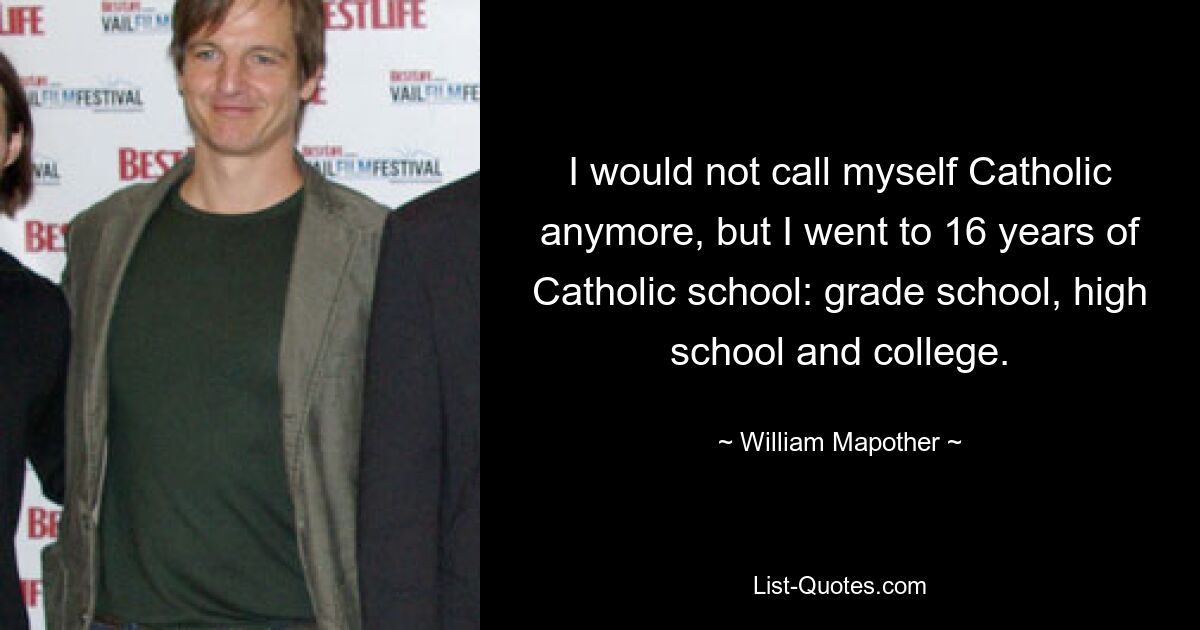 I would not call myself Catholic anymore, but I went to 16 years of Catholic school: grade school, high school and college. — © William Mapother