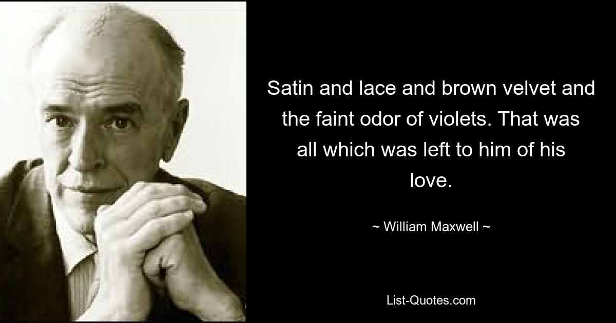 Satin and lace and brown velvet and the faint odor of violets. That was all which was left to him of his love. — © William Maxwell