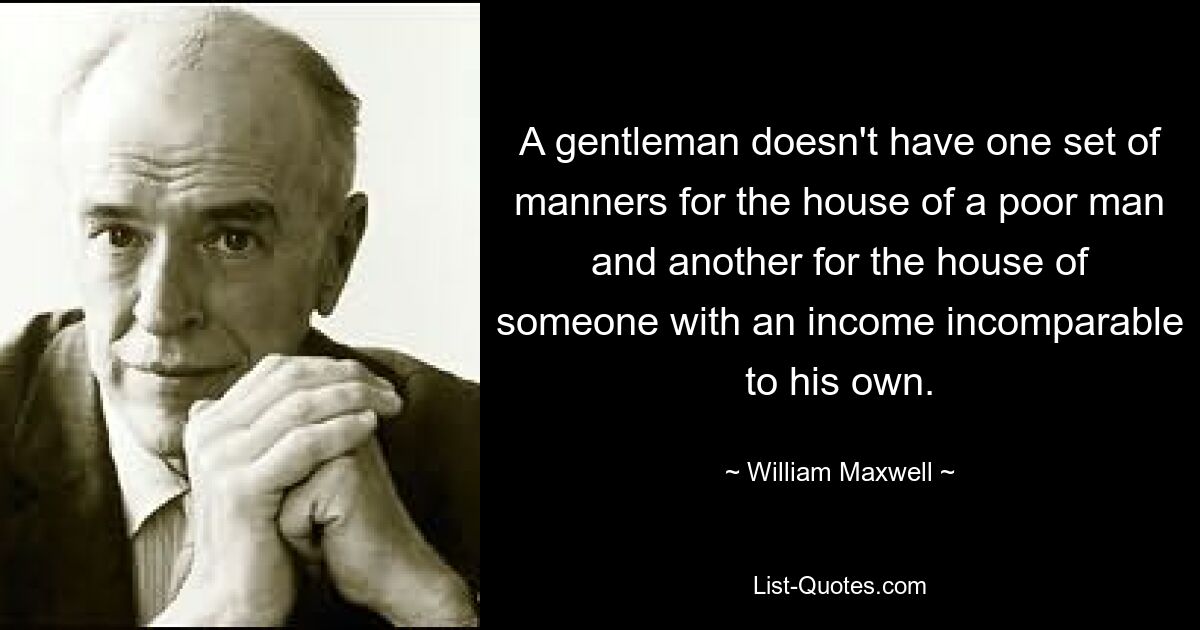 A gentleman doesn't have one set of manners for the house of a poor man and another for the house of someone with an income incomparable to his own. — © William Maxwell