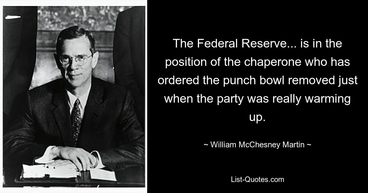 The Federal Reserve... is in the position of the chaperone who has ordered the punch bowl removed just when the party was really warming up. — © William McChesney Martin