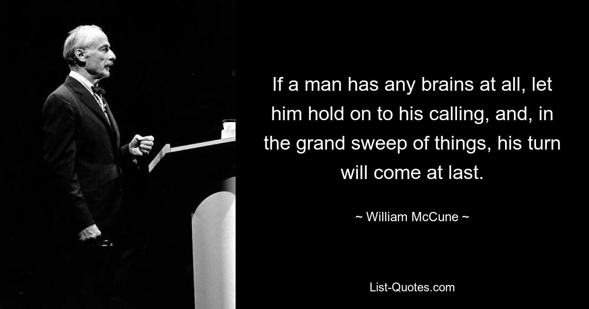 If a man has any brains at all, let him hold on to his calling, and, in the grand sweep of things, his turn will come at last. — © William McCune