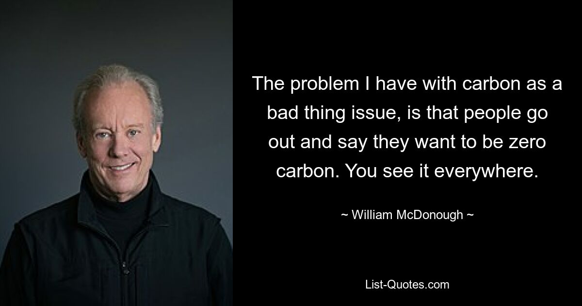 The problem I have with carbon as a bad thing issue, is that people go out and say they want to be zero carbon. You see it everywhere. — © William McDonough