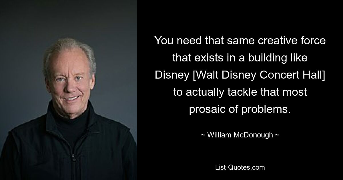 You need that same creative force that exists in a building like Disney [Walt Disney Concert Hall] to actually tackle that most prosaic of problems. — © William McDonough