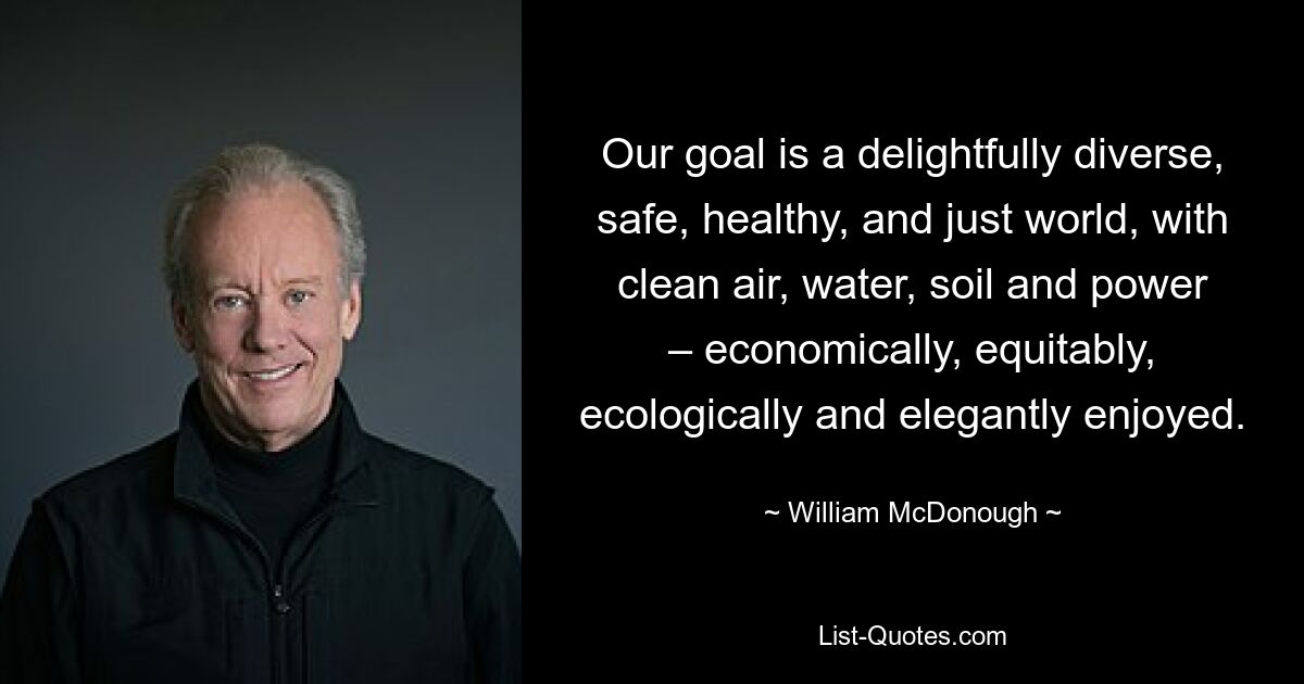 Our goal is a delightfully diverse, safe, healthy, and just world, with clean air, water, soil and power – economically, equitably, ecologically and elegantly enjoyed. — © William McDonough