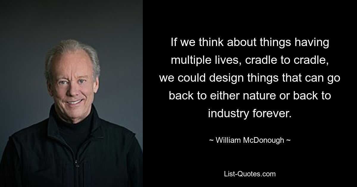 If we think about things having multiple lives, cradle to cradle, we could design things that can go back to either nature or back to industry forever. — © William McDonough