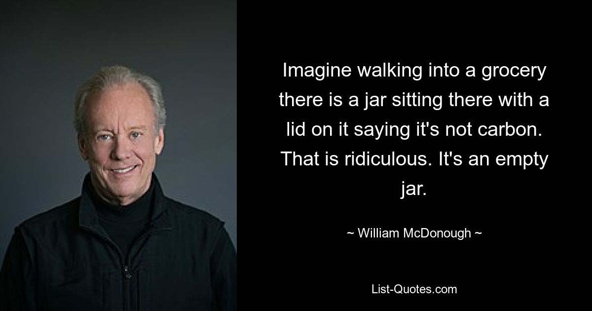 Imagine walking into a grocery there is a jar sitting there with a lid on it saying it's not carbon. That is ridiculous. It's an empty jar. — © William McDonough