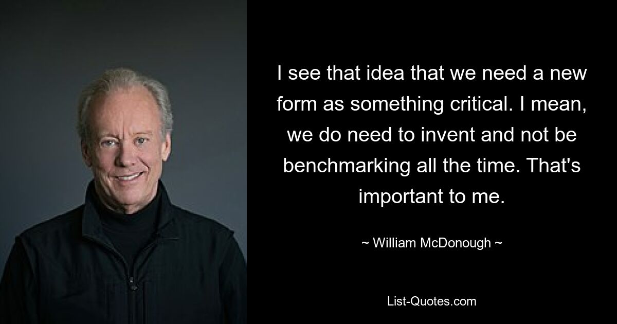 I see that idea that we need a new form as something critical. I mean, we do need to invent and not be benchmarking all the time. That's important to me. — © William McDonough